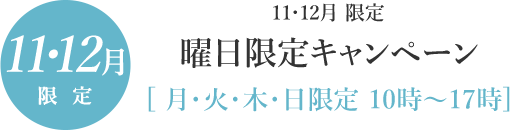 2018年11・12月　曜日限定キャンペーン｜月・火・木・日限定 10時～17時