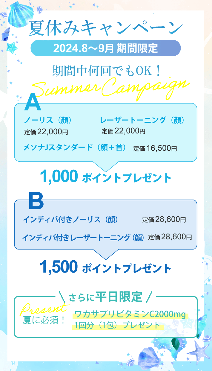 夏休みキャンペーン2024年8月～9月期間中何回でもOK！Aノーリス（顔）・レーザートーニング（顔）・メソナJスタンダード（顔＋首）で1000ポイントプレゼント！Bインディバ付きノーリス（顔）・インディバ付きレーザートーニング（顔）なら1,500ポイントプレゼント！さらに平日限定！夏に必須！ワカサプリビタミンC2000mg1回分（1包）プレゼント